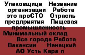 Упаковщица › Название организации ­ Работа-это проСТО › Отрасль предприятия ­ Пищевая промышленность › Минимальный оклад ­ 20 000 - Все города Работа » Вакансии   . Ненецкий АО,Усть-Кара п.